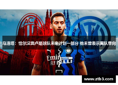 马洛塔:恰尔汉奥卢是球队未来计划一部分 他未曾表示离队意向 马洛塔:恰尔汉奥卢是球队未来计划一部分 他未曾表示离队意向